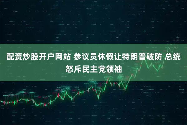 配资炒股开户网站 参议员休假让特朗普破防 总统怒斥民主党领袖