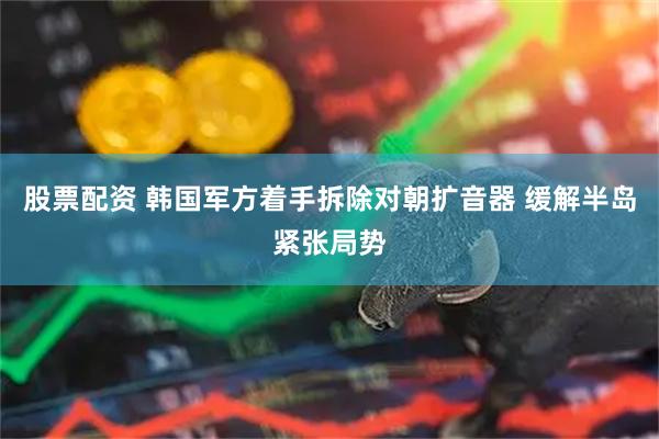 股票配资 韩国军方着手拆除对朝扩音器 缓解半岛紧张局势