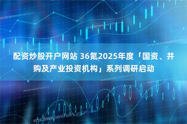 配资炒股开户网站 36氪2025年度「国资、并购及产业投资机构」系列调研启动