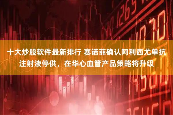 十大炒股软件最新排行 赛诺菲确认阿利西尤单抗注射液停供，在华心血管产品策略将升级