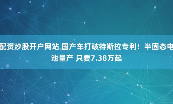 配资炒股开户网站 国产车打破特斯拉专利！半固态电池量产 只要7.38万起