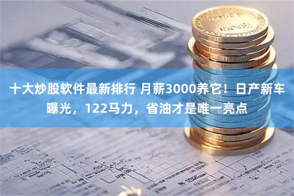 十大炒股软件最新排行 月薪3000养它！日产新车曝光，122马力，省油才是唯一亮点