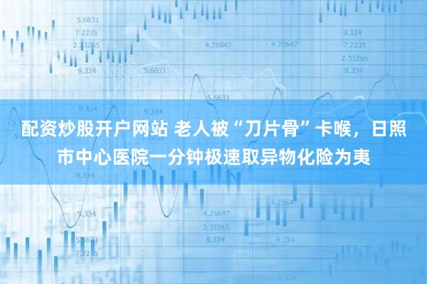 配资炒股开户网站 老人被“刀片骨”卡喉，日照市中心医院一分钟极速取异物化险为夷