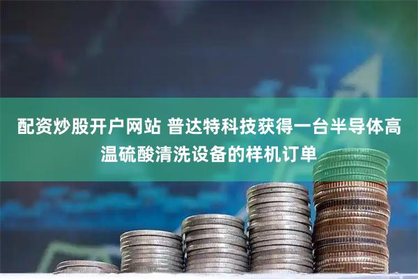 配资炒股开户网站 普达特科技获得一台半导体高温硫酸清洗设备的样机订单