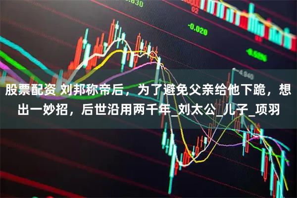 股票配资 刘邦称帝后，为了避免父亲给他下跪，想出一妙招，后世沿用两千年_刘太公_儿子_项羽