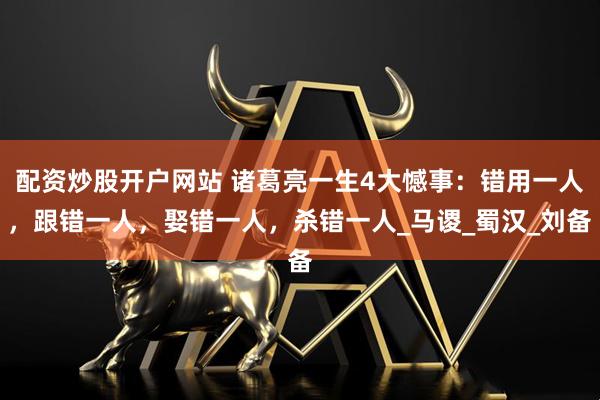 配资炒股开户网站 诸葛亮一生4大憾事：错用一人，跟错一人，娶错一人，杀错一人_马谡_蜀汉_刘备