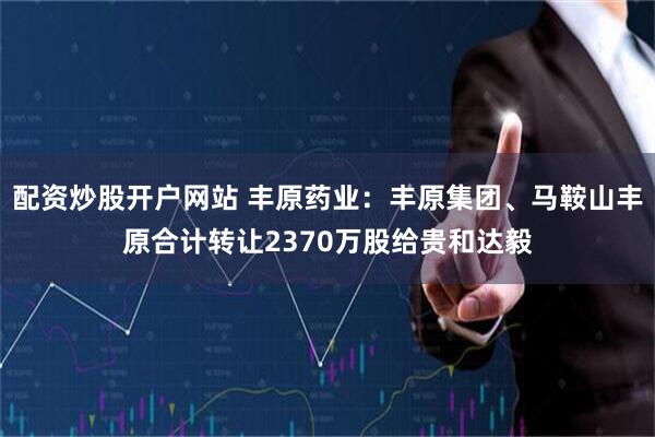 配资炒股开户网站 丰原药业：丰原集团、马鞍山丰原合计转让2370万股给贵和达毅