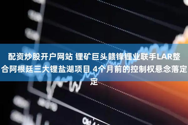配资炒股开户网站 锂矿巨头赣锋锂业联手LAR整合阿根廷三大锂盐湖项目 4个月前的控制权悬念落定