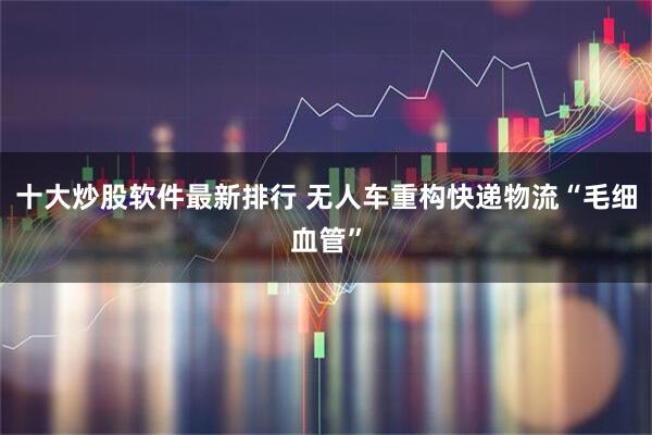 十大炒股软件最新排行 无人车重构快递物流“毛细血管”