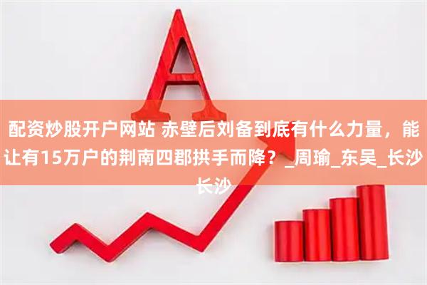 配资炒股开户网站 赤壁后刘备到底有什么力量，能让有15万户的荆南四郡拱手而降？_周瑜_东吴_长沙