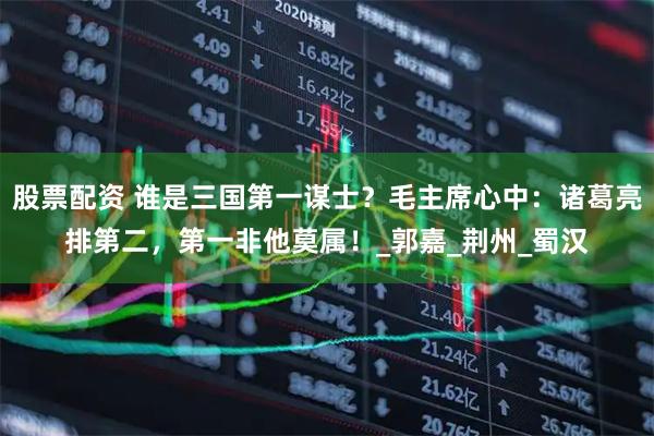 股票配资 谁是三国第一谋士？毛主席心中：诸葛亮排第二，第一非他莫属！_郭嘉_荆州_蜀汉