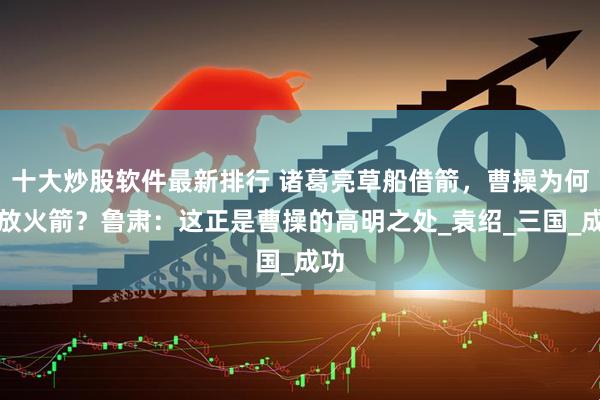 十大炒股软件最新排行 诸葛亮草船借箭，曹操为何不放火箭？鲁肃：这正是曹操的高明之处_袁绍_三国_成功